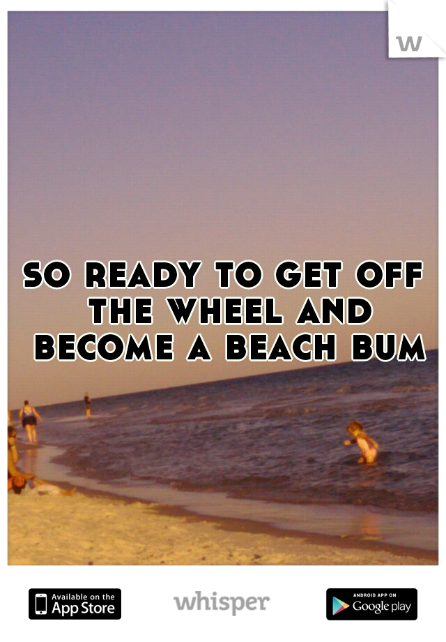 so ready to get off the wheel and become a beach bum