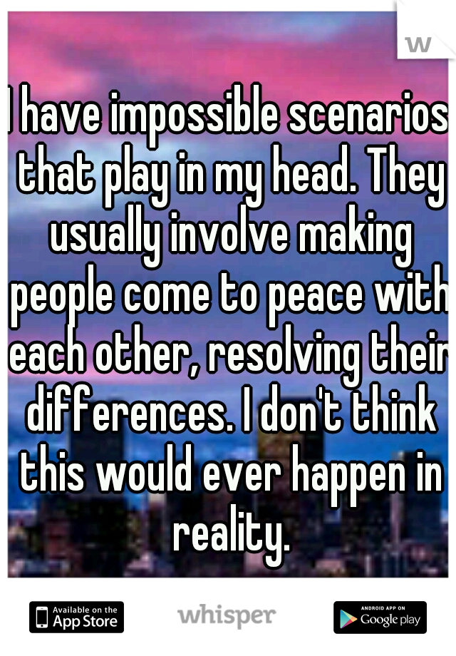 I have impossible scenarios that play in my head. They usually involve making people come to peace with each other, resolving their differences. I don't think this would ever happen in reality.