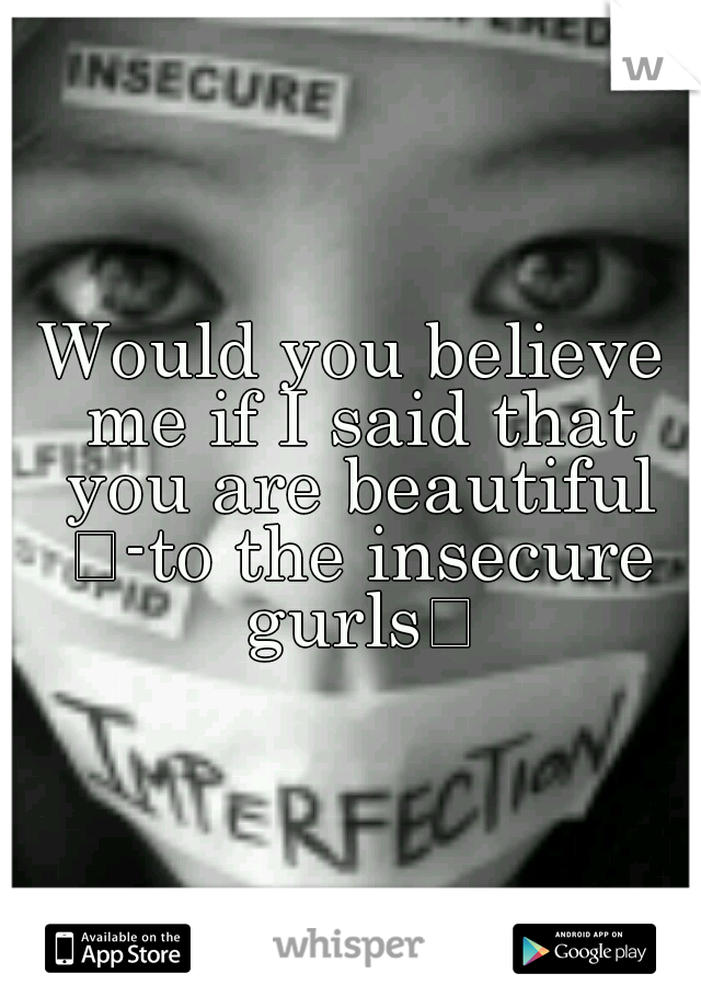 Would you believe me if I said that you are beautiful 
-to the insecure gurls
