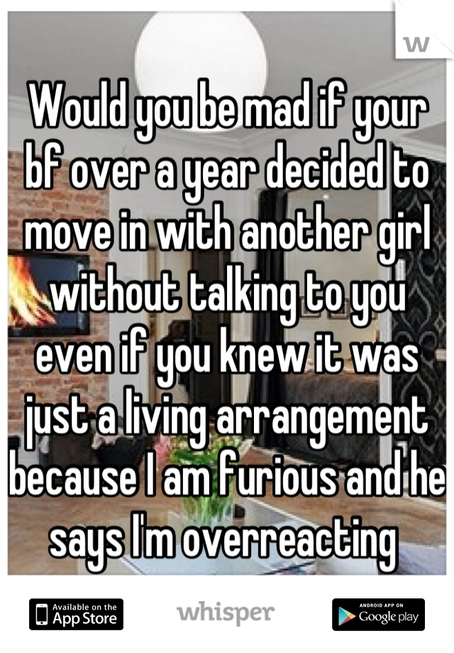 Would you be mad if your bf over a year decided to move in with another girl without talking to you even if you knew it was just a living arrangement because I am furious and he says I'm overreacting 