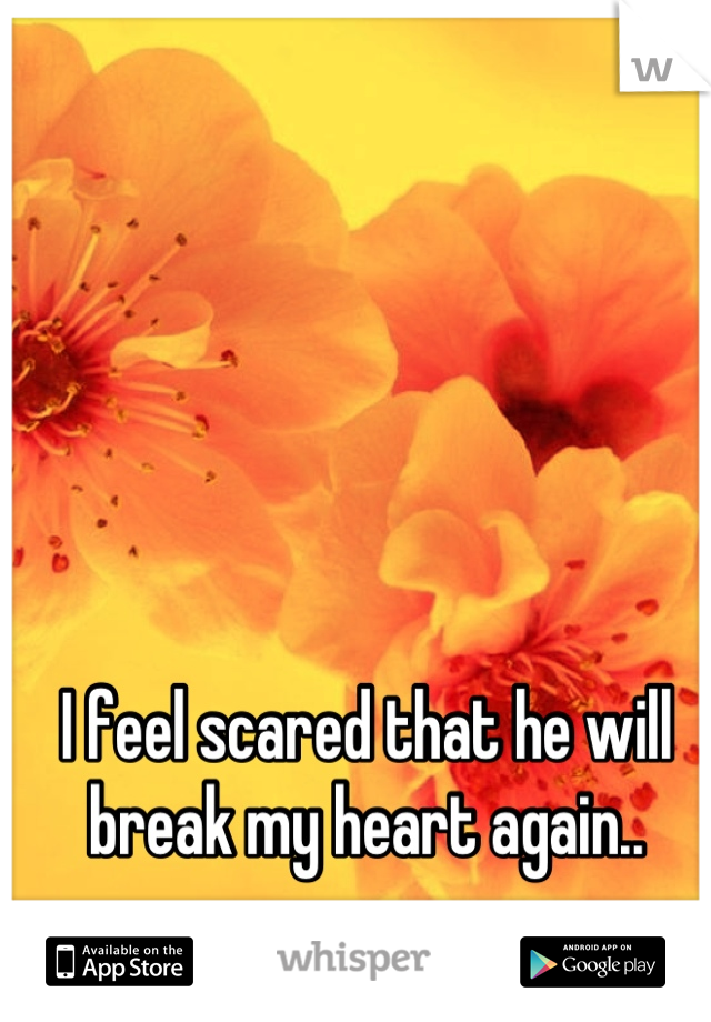 I feel scared that he will break my heart again..