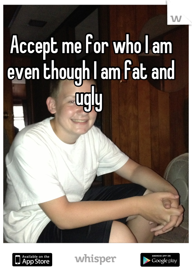 Accept me for who I am even though I am fat and ugly 