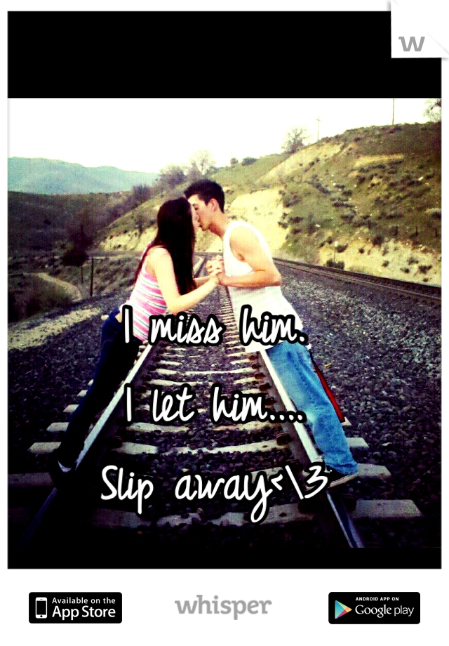 I miss him. 
I let him....
Slip away<\3