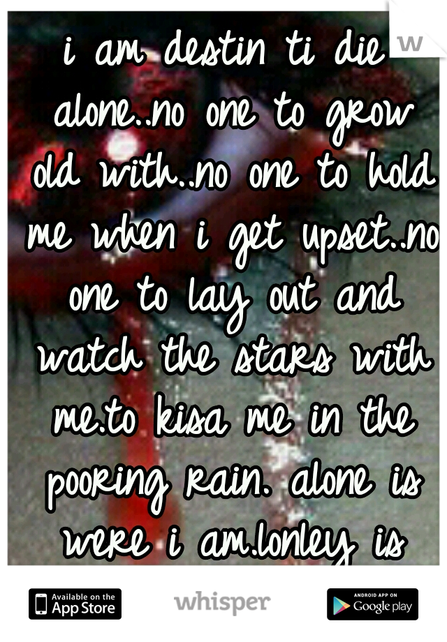 i am destin ti die alone..no one to grow old with..no one to hold me when i get upset..no one to lay out and watch the stars with me.to kisa me in the pooring rain. alone is were i am.lonley is death.