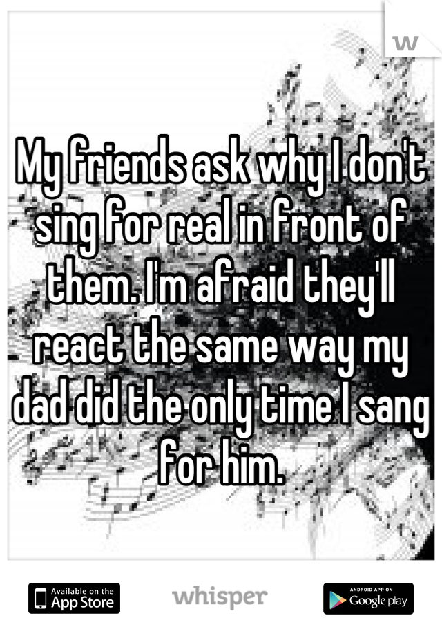 My friends ask why I don't sing for real in front of them. I'm afraid they'll react the same way my dad did the only time I sang for him.