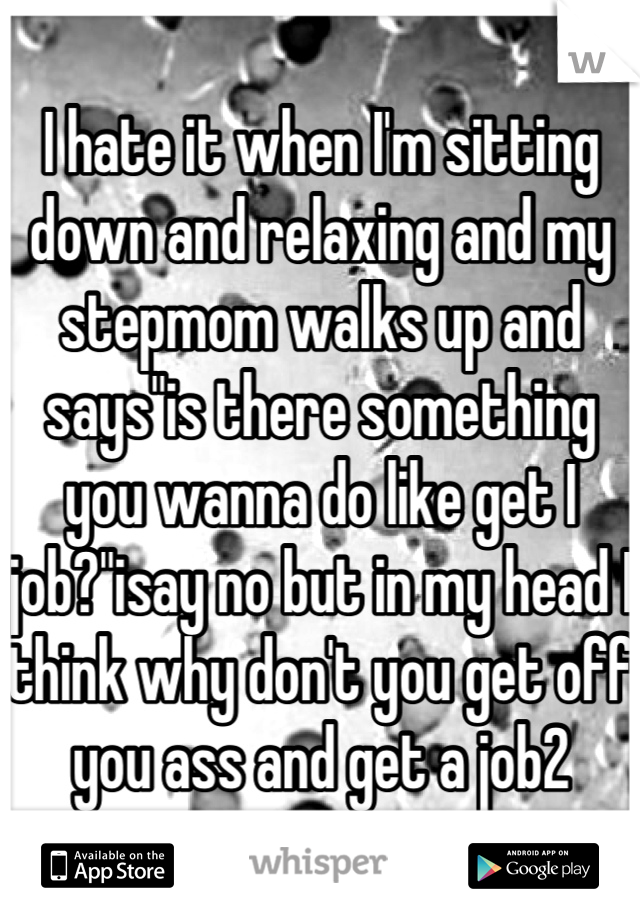 I hate it when I'm sitting down and relaxing and my stepmom walks up and says"is there something you wanna do like get I job?"isay no but in my head I think why don't you get off you ass and get a job2