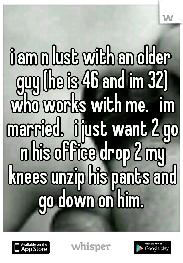 i am n lust with an older guy (he is 46 and im 32) who works with me.   im married.   i just want 2 go n his office drop 2 my knees unzip his pants and go down on him. 