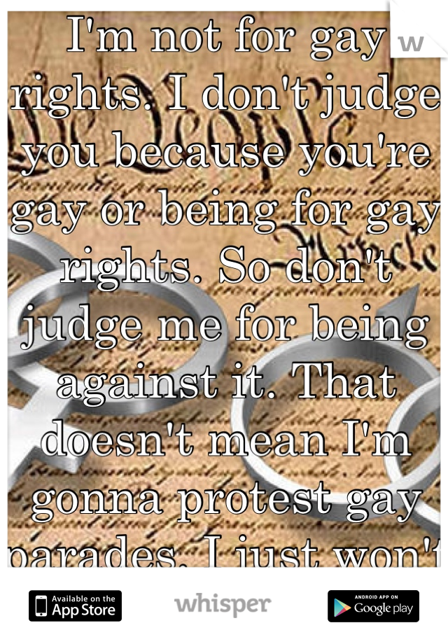 I'm not for gay rights. I don't judge you because you're gay or being for gay rights. So don't judge me for being against it. That doesn't mean I'm gonna protest gay parades. I just won't support it. 