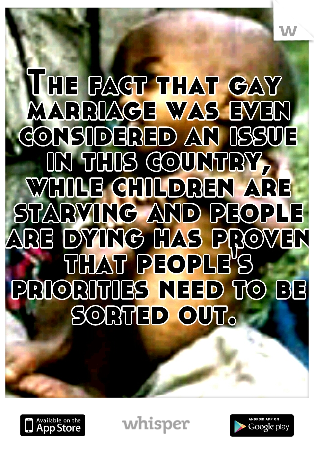 The fact that gay marriage was even considered an issue in this country, while children are starving and people are dying has proven that people's priorities need to be sorted out. 