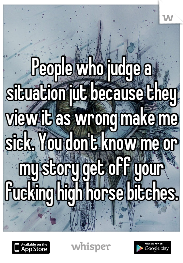 People who judge a situation jut because they view it as wrong make me sick. You don't know me or my story get off your fucking high horse bitches.