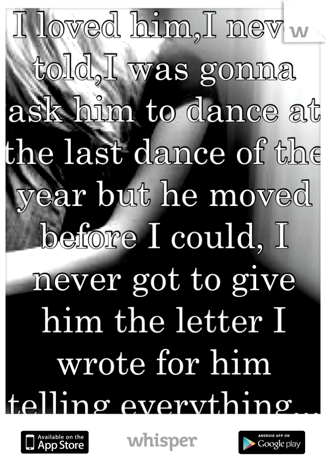 I loved him,I never told,I was gonna ask him to dance at the last dance of the year but he moved before I could, I never got to give him the letter I wrote for him telling everything,,, I miss him:'(