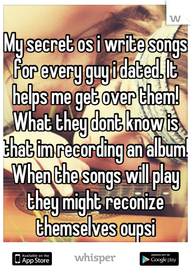 My secret os i write songs for every guy i dated. It helps me get over them! What they dont know is that im recording an album! When the songs will play they might reconize themselves oupsi