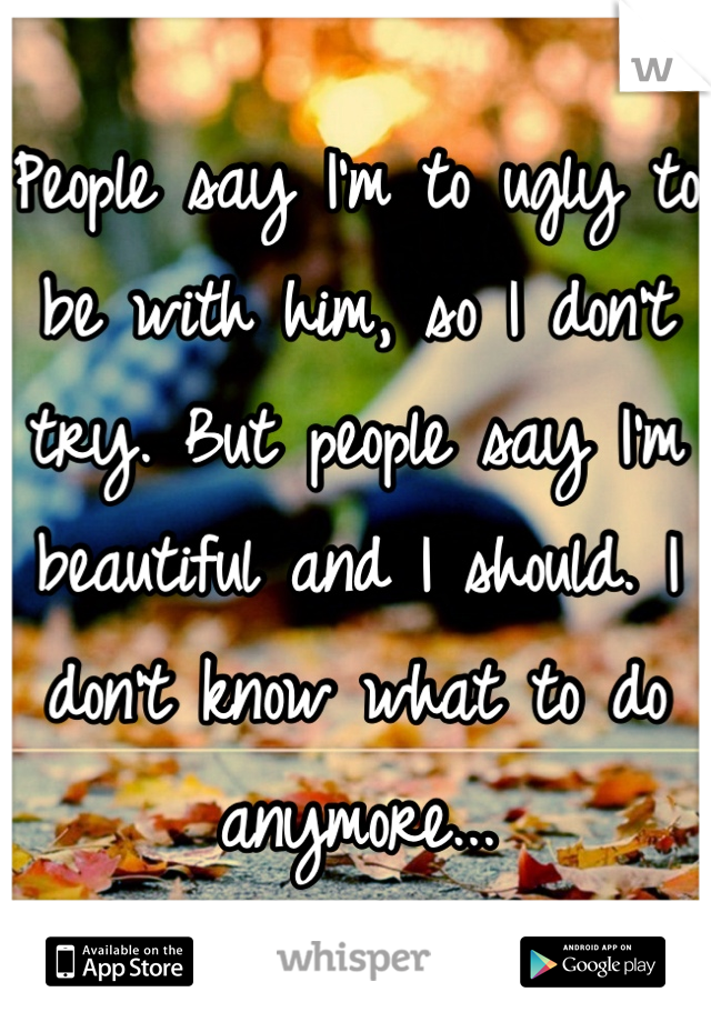 People say I'm to ugly to be with him, so I don't try. But people say I'm beautiful and I should. I don't know what to do anymore...