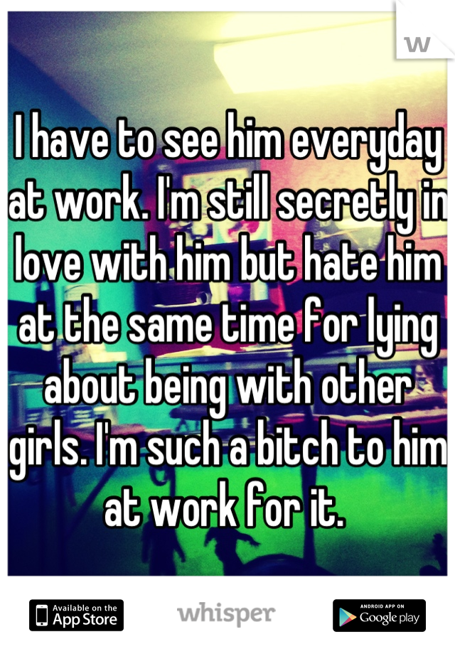 I have to see him everyday at work. I'm still secretly in love with him but hate him at the same time for lying about being with other girls. I'm such a bitch to him at work for it. 