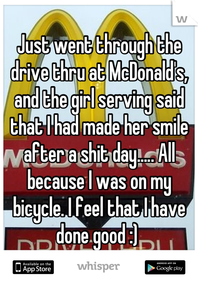 Just went through the drive thru at McDonald's, and the girl serving said that I had made her smile after a shit day..... All because I was on my bicycle. I feel that I have done good :) 