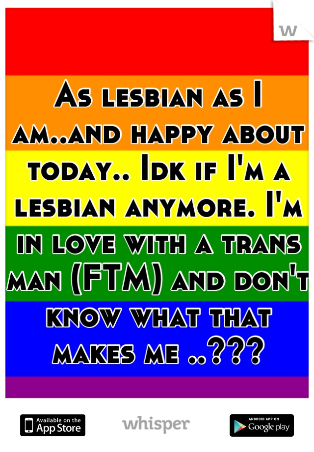 As lesbian as I am..and happy about today.. Idk if I'm a lesbian anymore. I'm in love with a trans man (FTM) and don't know what that makes me ..???