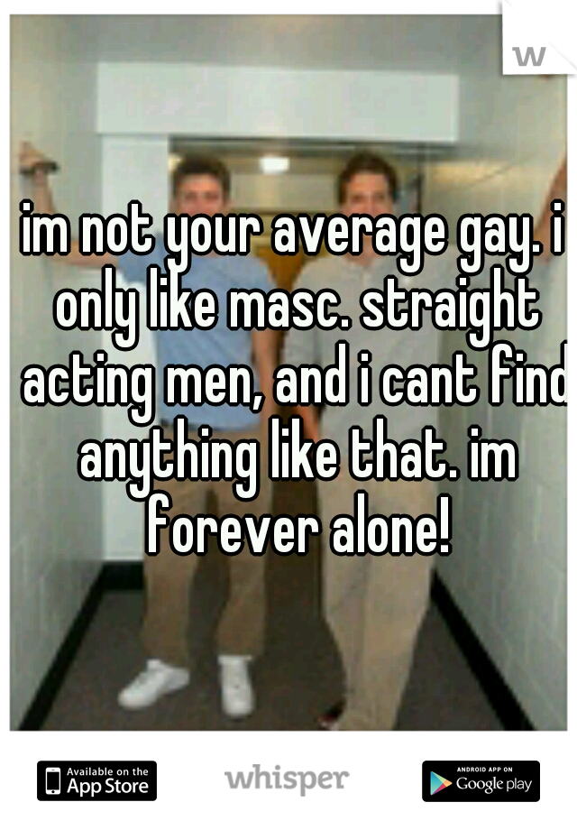 im not your average gay. i only like masc. straight acting men, and i cant find anything like that. im forever alone!