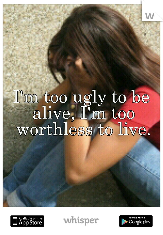 I'm too ugly to be alive, I'm too worthless to live.