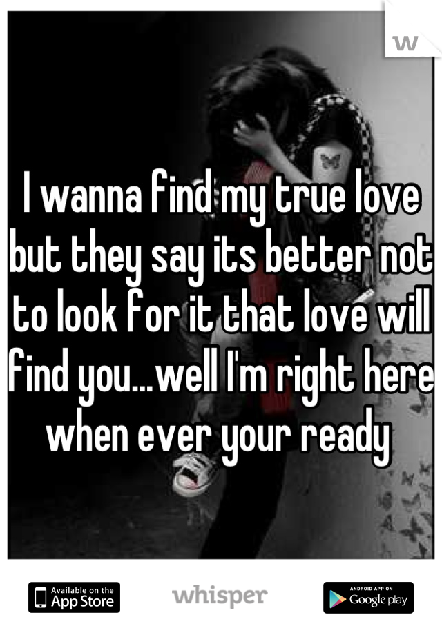 I wanna find my true love but they say its better not to look for it that love will find you...well I'm right here when ever your ready 