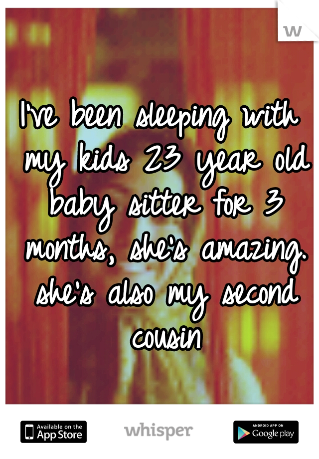 I've been sleeping with my kids 23 year old baby sitter for 3 months, she's amazing. she's also my second cousin