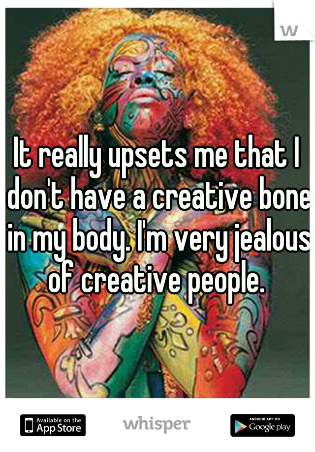 It really upsets me that I don't have a creative bone in my body. I'm very jealous of creative people. 