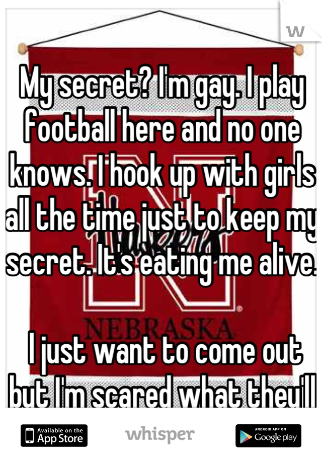 My secret? I'm gay. I play football here and no one knows. I hook up with girls all the time just to keep my secret. It's eating me alive.

 I just want to come out but I'm scared what they'll say. 