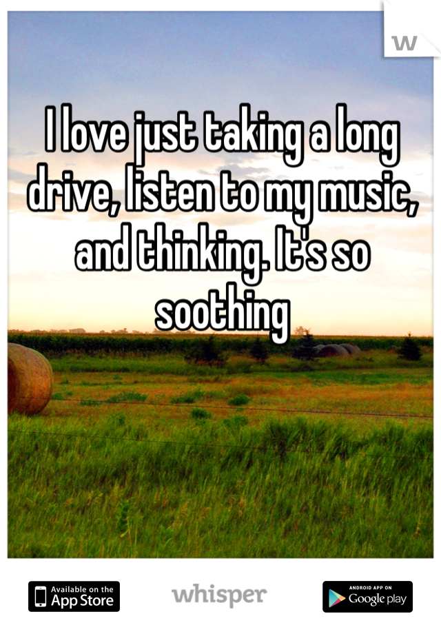 I love just taking a long drive, listen to my music, and thinking. It's so soothing