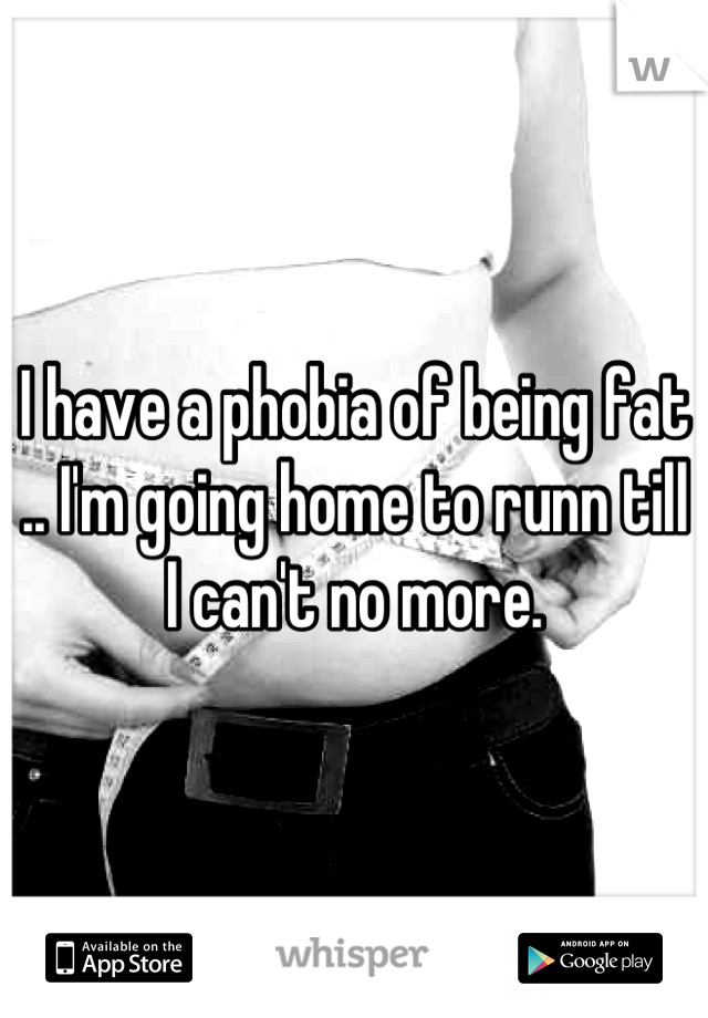 I have a phobia of being fat .. I'm going home to runn till I can't no more.