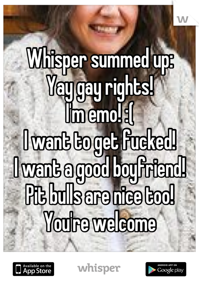 Whisper summed up:
Yay gay rights!
I'm emo! :(
I want to get fucked!
I want a good boyfriend!
Pit bulls are nice too!
You're welcome