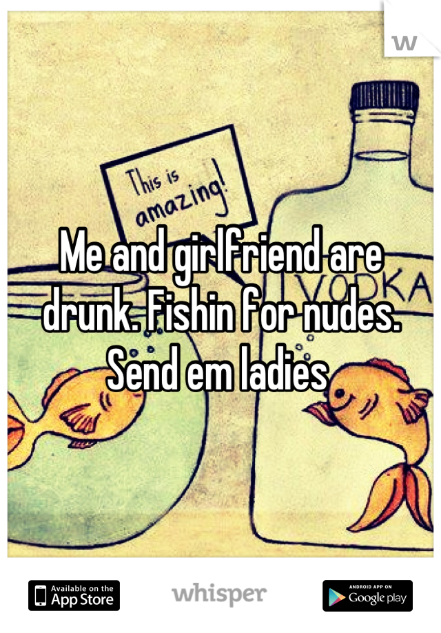 Me and girlfriend are drunk. Fishin for nudes. Send em ladies 