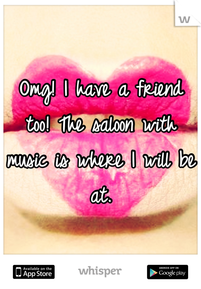 Omg! I have a friend too! The saloon with music is where I will be at.