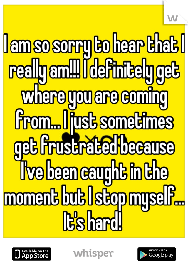 I am so sorry to hear that I really am!!! I definitely get where you are coming from... I just sometimes get frustrated because I've been caught in the moment but I stop myself... It's hard! 