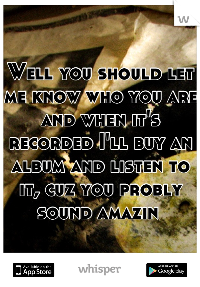 Well you should let me know who you are and when it's recorded I'll buy an album and listen to it, cuz you probly sound amazin 