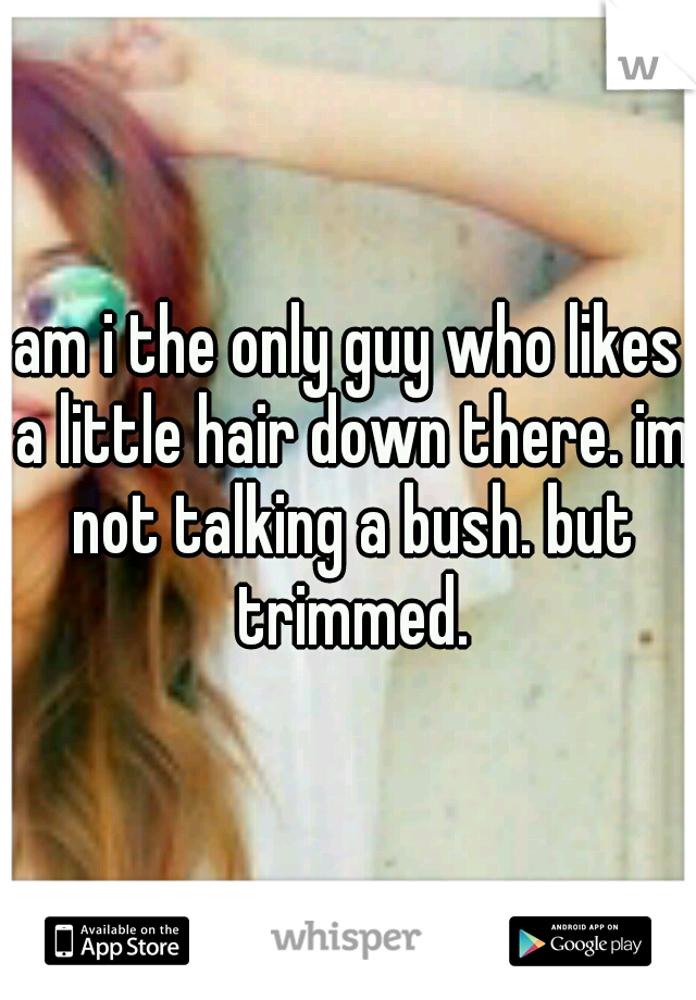 am i the only guy who likes a little hair down there. im not talking a bush. but trimmed.