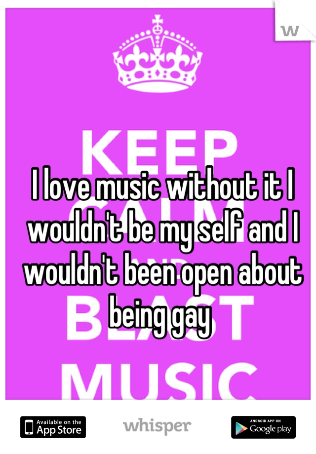 I love music without it I wouldn't be my self and I wouldn't been open about being gay 