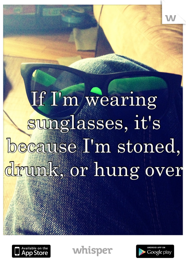 If I'm wearing sunglasses, it's because I'm stoned, drunk, or hung over 