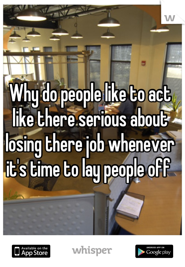 Why do people like to act like there serious about losing there job whenever it's time to lay people off 