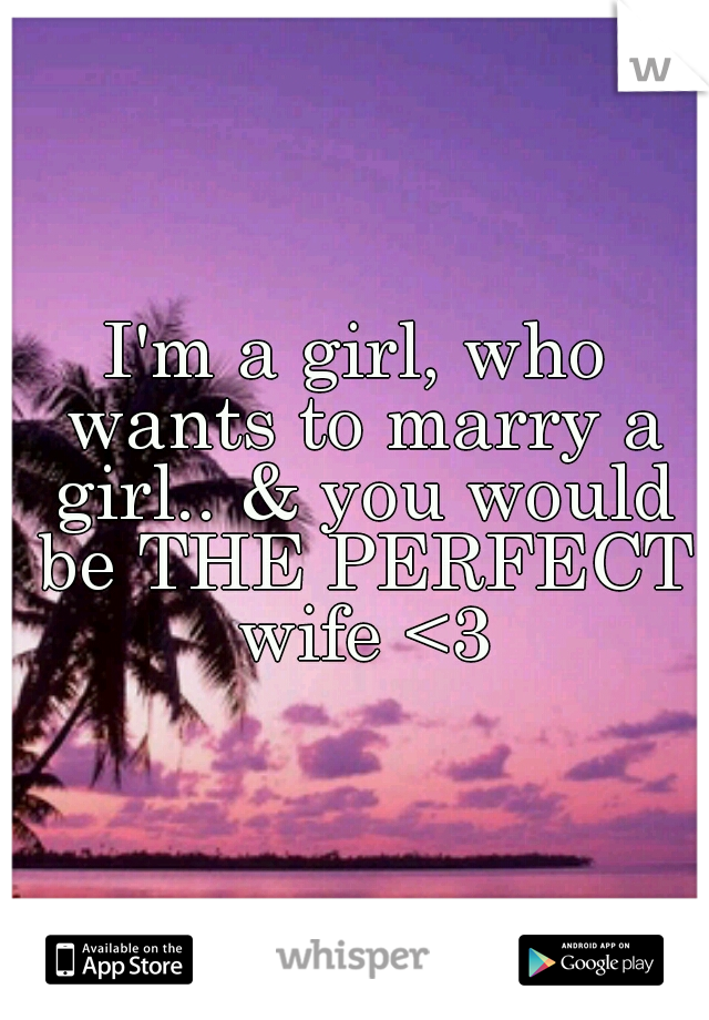 I'm a girl, who wants to marry a girl.. & you would be THE PERFECT wife <3