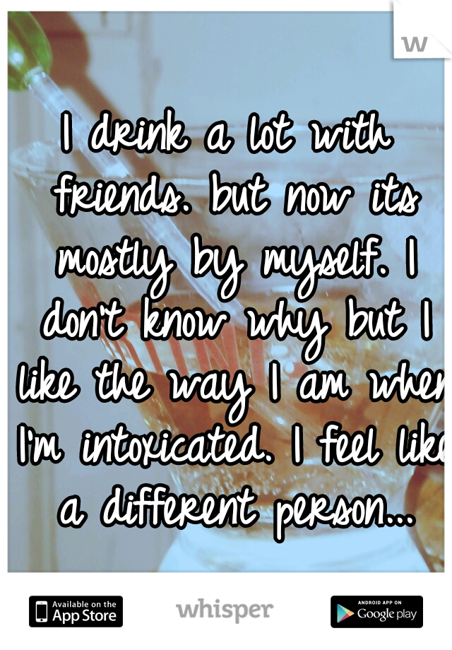 I drink a lot with friends. but now its mostly by myself. I don't know why but I like the way I am when I'm intoxicated. I feel like a different person...