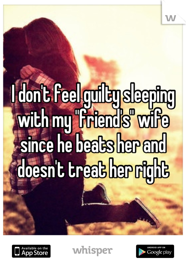 I don't feel guilty sleeping with my "friend's" wife since he beats her and doesn't treat her right