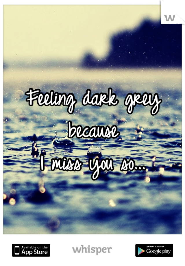 Feeling dark grey 
because
I miss you so...