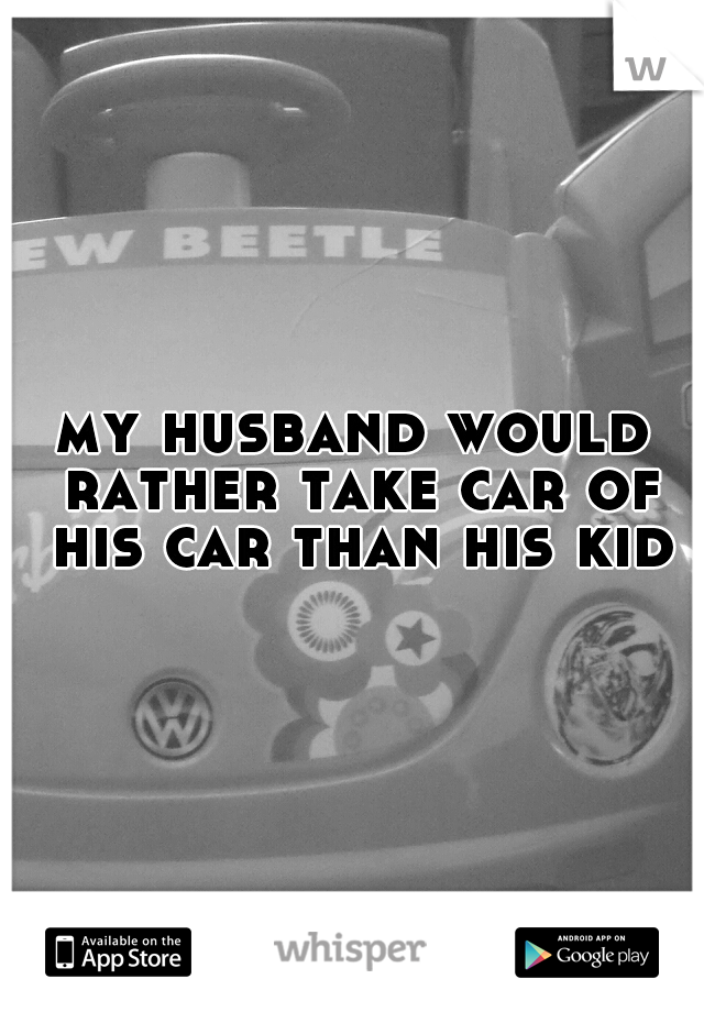 my husband would rather take car of his car than his kid