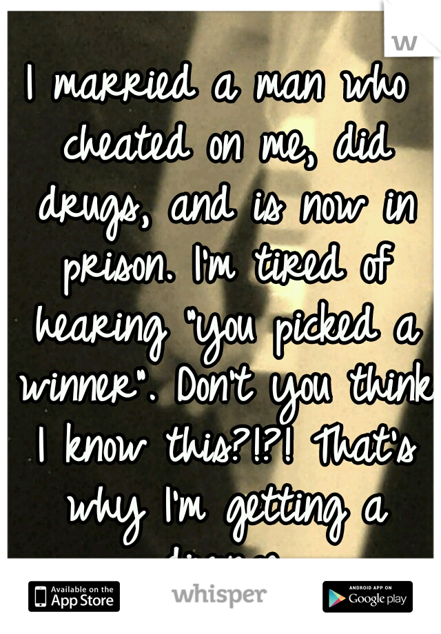 I married a man who cheated on me, did drugs, and is now in prison. I'm tired of hearing "you picked a winner". Don't you think I know this?!?! That's why I'm getting a divorce.