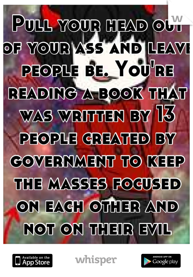 Pull your head out of your ass and leave people be. You're reading a book that was written by 13 people created by government to keep the masses focused on each other and not on their evil deeds. 