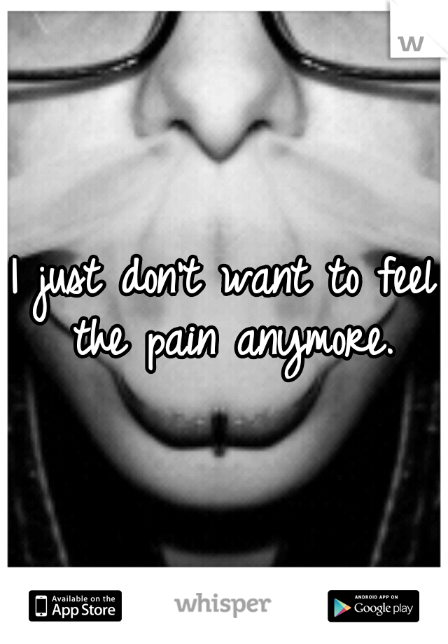 I just don't want to feel the pain anymore.