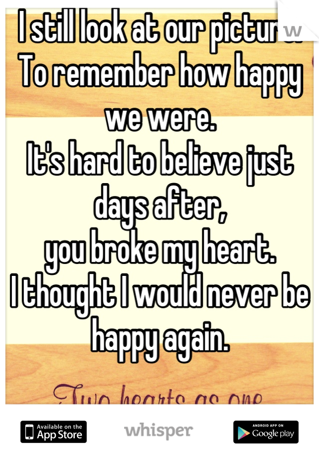 I still look at our picture. 
To remember how happy we were. 
It's hard to believe just days after,
you broke my heart. 
I thought I would never be happy again. 

I was wrong. 