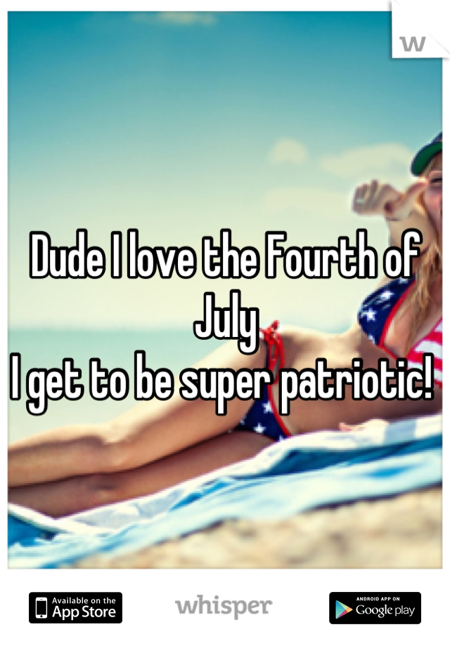 Dude I love the Fourth of July
I get to be super patriotic! 