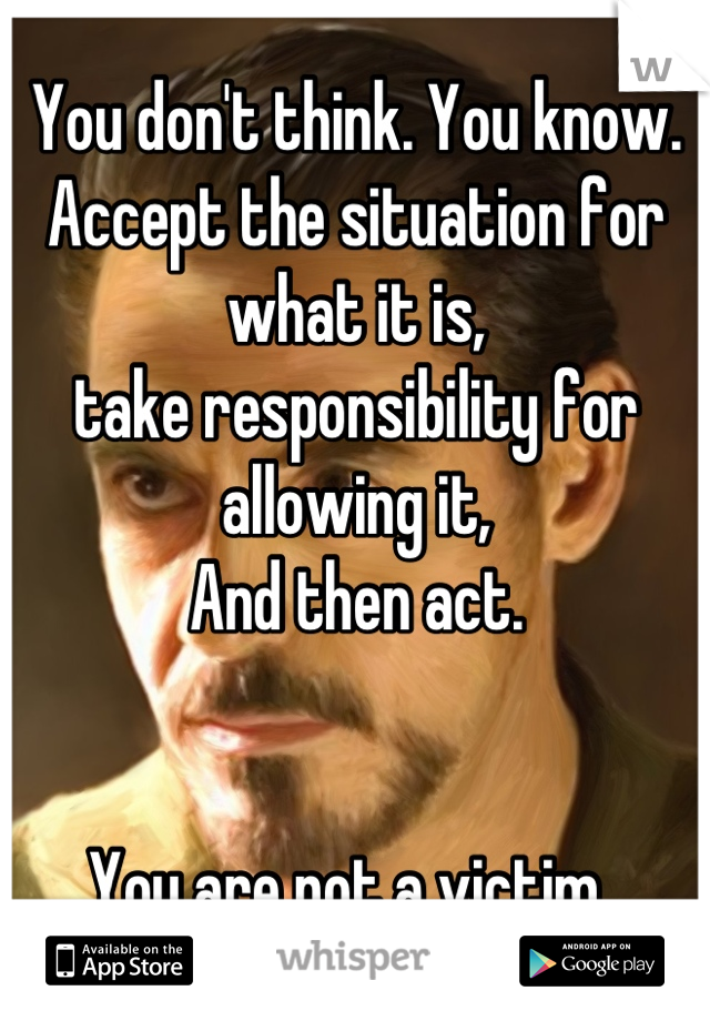 You don't think. You know. 
Accept the situation for what it is,
take responsibility for allowing it,
And then act. 


You are not a victim. 