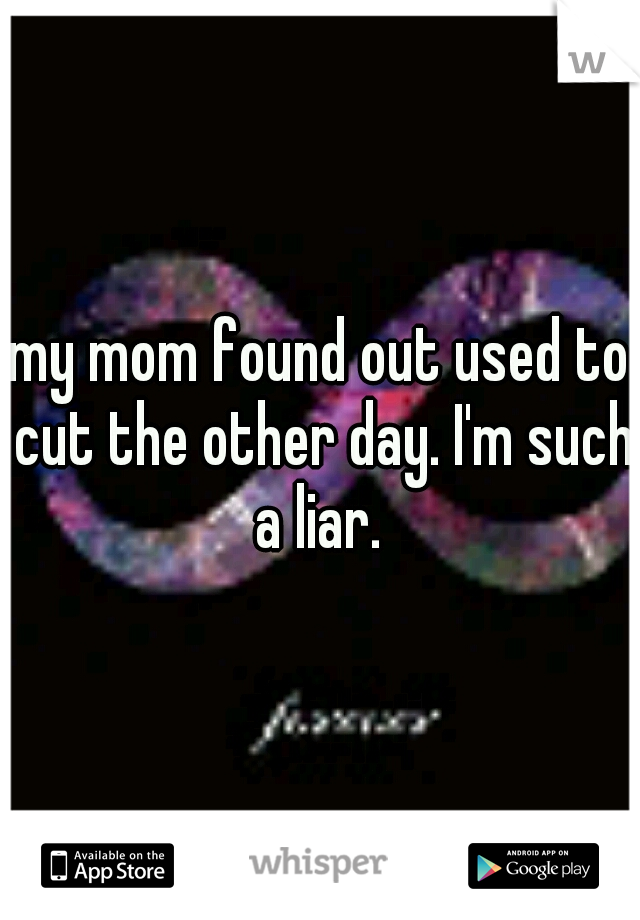 my mom found out used to cut the other day. I'm such a liar. 