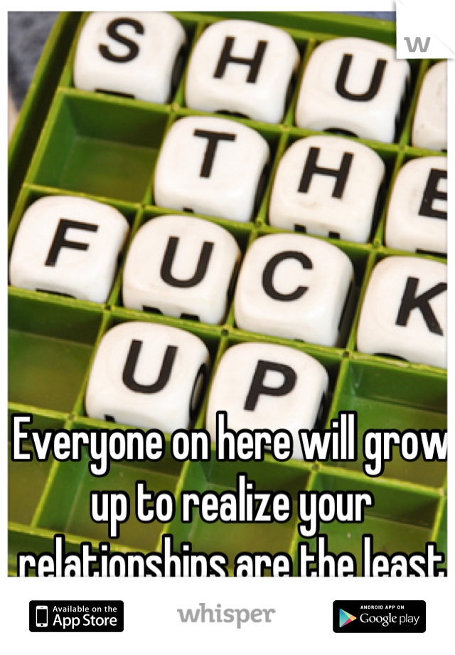 Everyone on here will grow up to realize your relationships are the least amount of your worries.